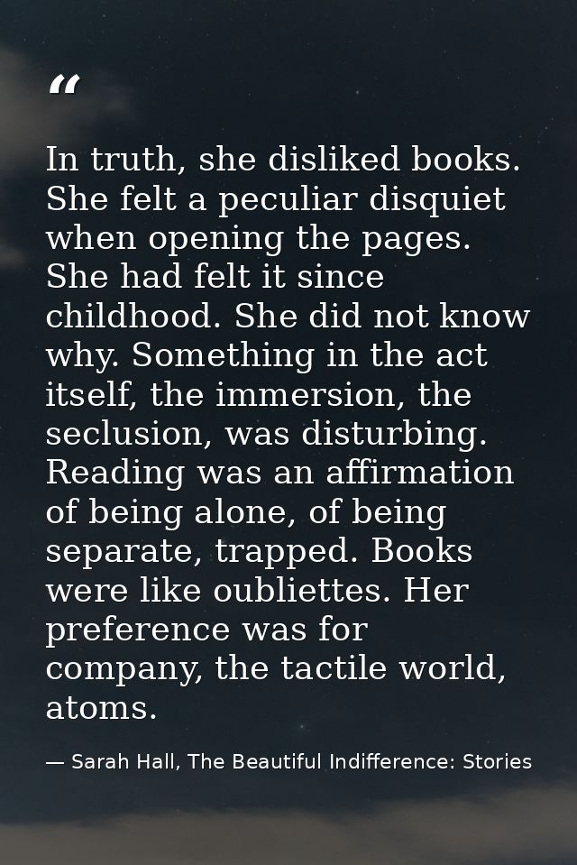 In truth, she disliked books. She felt a peculiar disquiet when opening the pages. She had felt it since childhood. She  — Sarah Hall, The Beautiful Indifference: Stories