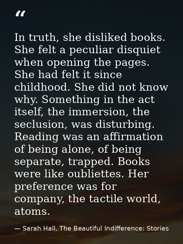 In truth, she disliked books. She felt a peculiar disquiet when opening the pages. She had felt it since childhood. She  — Sarah Hall, The Beautiful Indifference: Stories