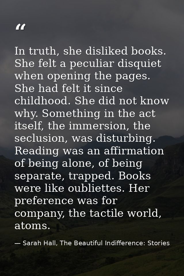 In truth, she disliked books. She felt a peculiar disquiet when opening the pages. She had felt it since childhood. She  — Sarah Hall, The Beautiful Indifference: Stories