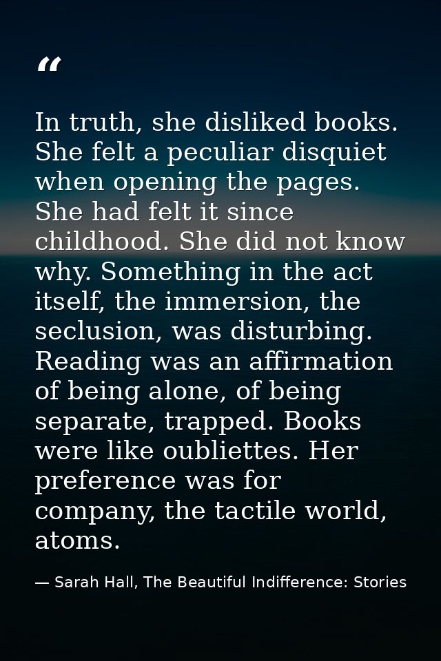In truth, she disliked books. She felt a peculiar disquiet when opening the pages. She had felt it since childhood. She  — Sarah Hall, The Beautiful Indifference: Stories