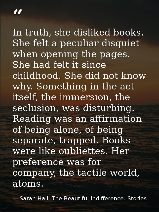 In truth, she disliked books. She felt a peculiar disquiet when opening the pages. She had felt it since childhood. She  — Sarah Hall, The Beautiful Indifference: Stories