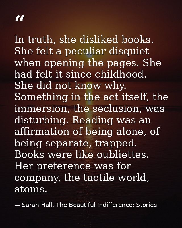 In truth, she disliked books. She felt a peculiar disquiet when opening the pages. She had felt it since childhood. She  — Sarah Hall, The Beautiful Indifference: Stories