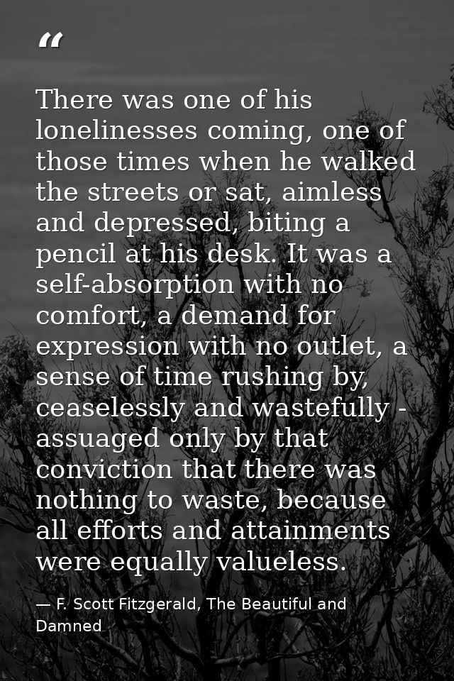 There was one of his lonelinesses coming, one of those times when he walked the streets or sat, aimless and depressed, b — F. Scott Fitzgerald, The Beautiful and Damned