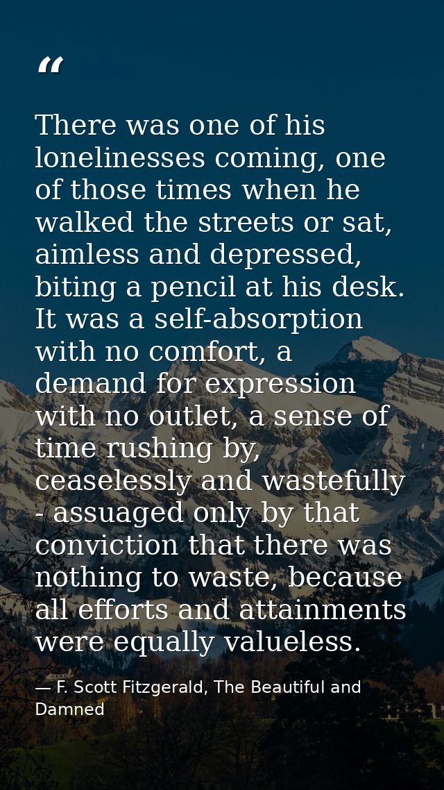 There was one of his lonelinesses coming, one of those times when he walked the streets or sat, aimless and depressed, b — F. Scott Fitzgerald, The Beautiful and Damned