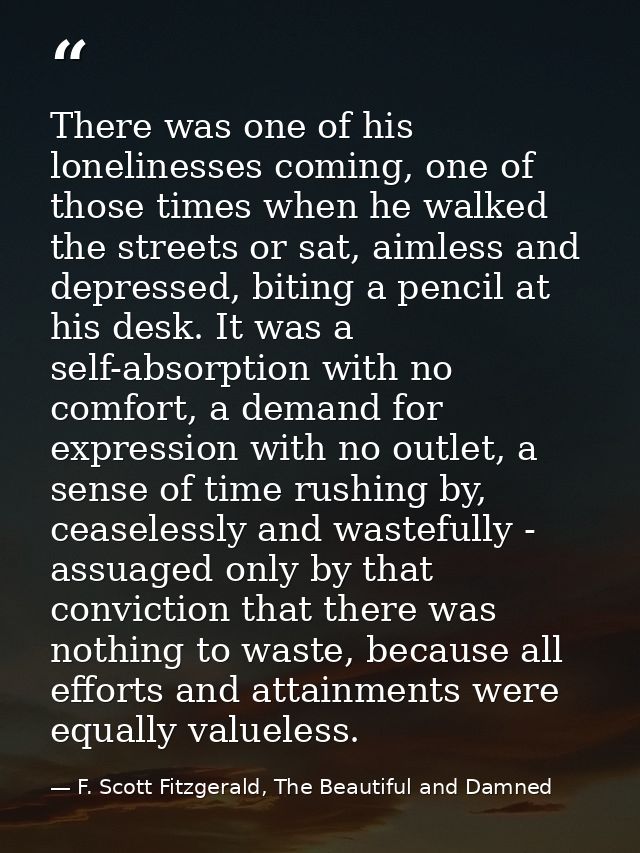 There was one of his lonelinesses coming, one of those times when he walked the streets or sat, aimless and depressed, b — F. Scott Fitzgerald, The Beautiful and Damned