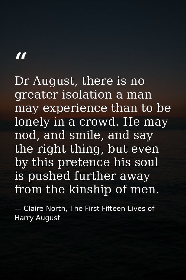 Dr August, there is no greater isolation a man may experience than to be lonely in a crowd. He may nod, and smile, and s — Claire North, The First Fifteen Lives of Harry August