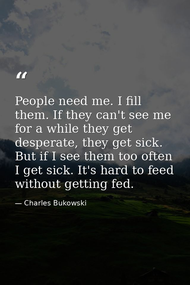 People need me. I fill them. If they can't see me for a while they get desperate, they get sick. But if I see them too o — Charles Bukowski