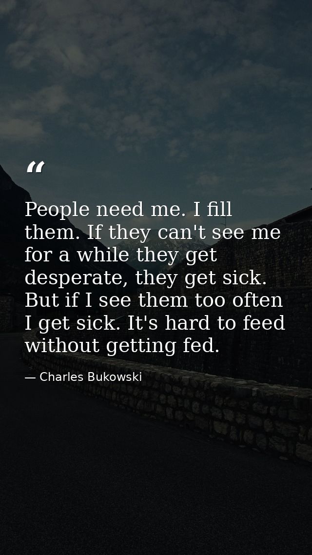People need me. I fill them. If they can't see me for a while they get desperate, they get sick. But if I see them too o — Charles Bukowski