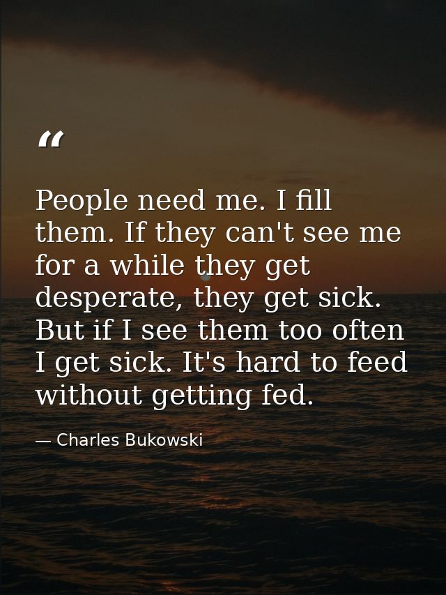 People need me. I fill them. If they can't see me for a while they get desperate, they get sick. But if I see them too o — Charles Bukowski