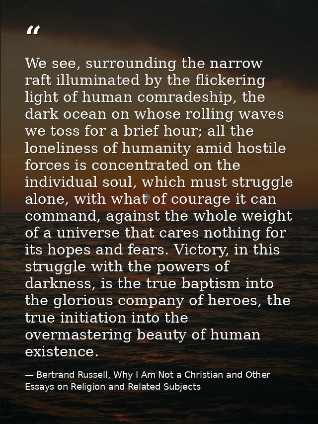 We see, surrounding the narrow raft illuminated by the flickering light of human comradeship, the dark ocean on whose ro — Bertrand Russell, Why I Am Not a Christian and Other Essays on Religion and Related Subjects