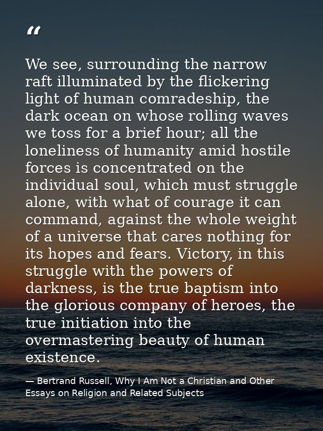 We see, surrounding the narrow raft illuminated by the flickering light of human comradeship, the dark ocean on whose ro — Bertrand Russell, Why I Am Not a Christian and Other Essays on Religion and Related Subjects