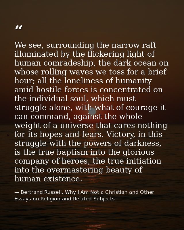 We see, surrounding the narrow raft illuminated by the flickering light of human comradeship, the dark ocean on whose ro — Bertrand Russell, Why I Am Not a Christian and Other Essays on Religion and Related Subjects