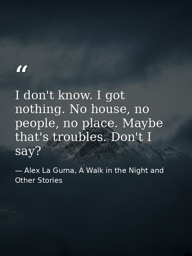 I don't know. I got nothing. No house, no people, no place. Maybe that's troubles. Don't I say? — Alex La Guma, A Walk in the Night and Other Stories