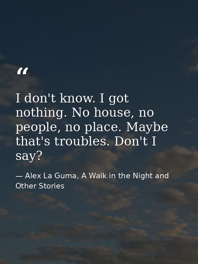 I don't know. I got nothing. No house, no people, no place. Maybe that's troubles. Don't I say? — Alex La Guma, A Walk in the Night and Other Stories