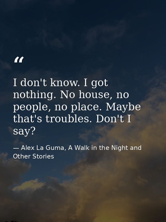 I don't know. I got nothing. No house, no people, no place. Maybe that's troubles. Don't I say? — Alex La Guma, A Walk in the Night and Other Stories
