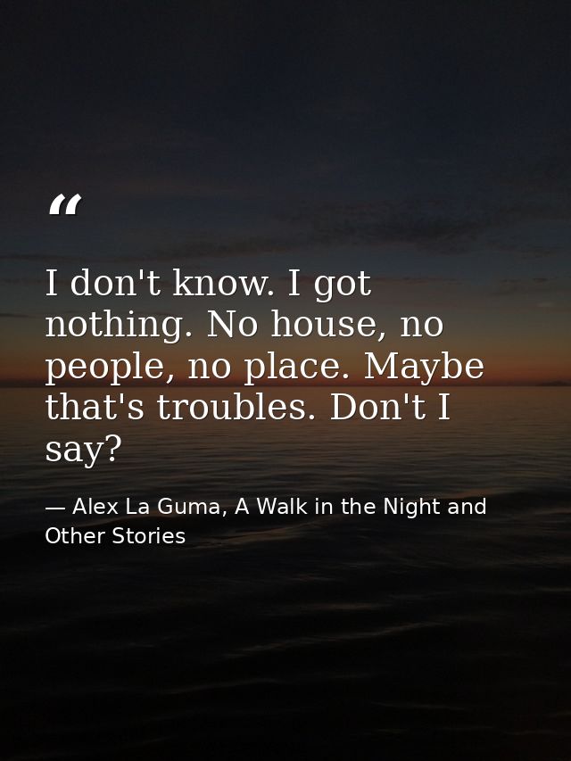 I don't know. I got nothing. No house, no people, no place. Maybe that's troubles. Don't I say? — Alex La Guma, A Walk in the Night and Other Stories