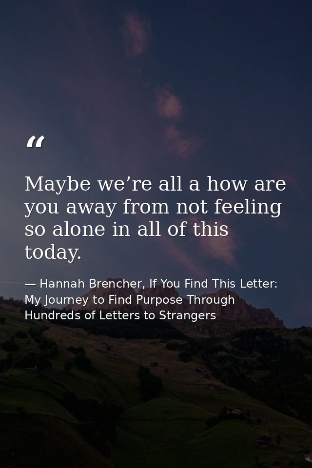 Maybe we’re all a how are you away from not feeling so alone in all of this today. — Hannah Brencher, If You Find This Letter: My Journey to Find Purpose Through Hundreds of Letters to Strangers