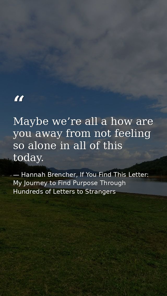 Maybe we’re all a how are you away from not feeling so alone in all of this today. — Hannah Brencher, If You Find This Letter: My Journey to Find Purpose Through Hundreds of Letters to Strangers