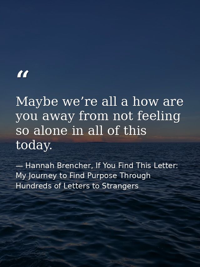 Maybe we’re all a how are you away from not feeling so alone in all of this today. — Hannah Brencher, If You Find This Letter: My Journey to Find Purpose Through Hundreds of Letters to Strangers