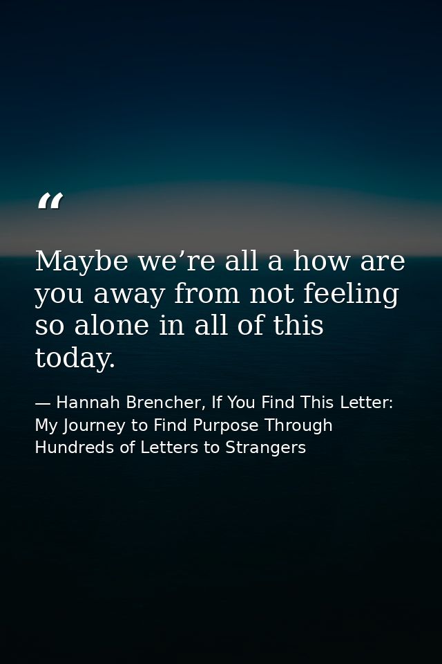 Maybe we’re all a how are you away from not feeling so alone in all of this today. — Hannah Brencher, If You Find This Letter: My Journey to Find Purpose Through Hundreds of Letters to Strangers