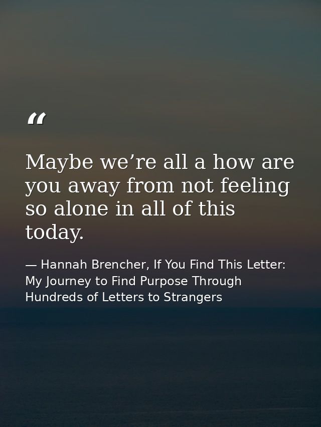 Maybe we’re all a how are you away from not feeling so alone in all of this today. — Hannah Brencher, If You Find This Letter: My Journey to Find Purpose Through Hundreds of Letters to Strangers
