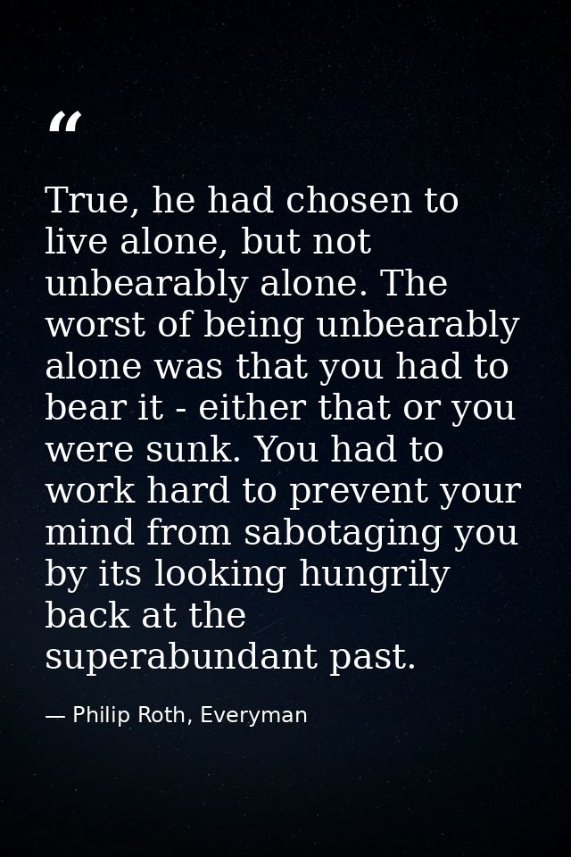 True, he had chosen to live alone, but not unbearably alone. The worst of being unbearably alone was that you had to bea — Philip Roth, Everyman