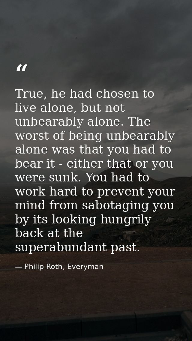 True, he had chosen to live alone, but not unbearably alone. The worst of being unbearably alone was that you had to bea — Philip Roth, Everyman