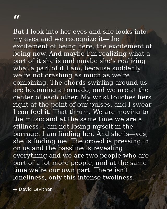 But I look into her eyes and she looks into my eyes and we recognize it—the excitement of being here, the excitement of  — David Levithan