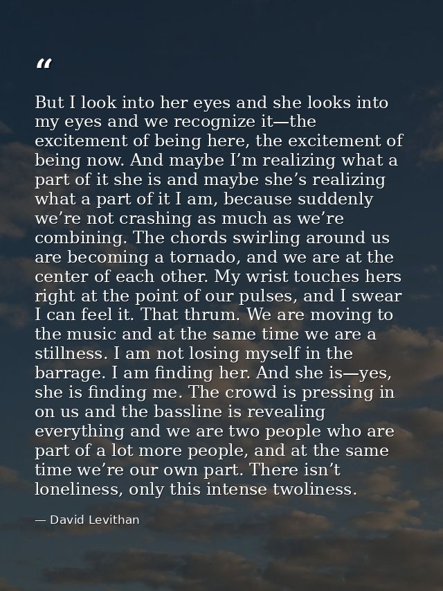 But I look into her eyes and she looks into my eyes and we recognize it—the excitement of being here, the excitement of  — David Levithan