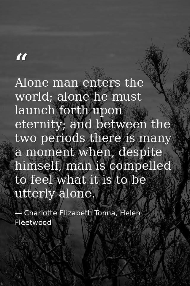 Alone man enters the world; alone he must launch forth upon eternity; and between the two periods there is many a moment — Charlotte Elizabeth Tonna, Helen Fleetwood