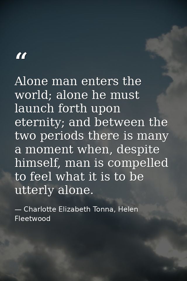 Alone man enters the world; alone he must launch forth upon eternity; and between the two periods there is many a moment — Charlotte Elizabeth Tonna, Helen Fleetwood