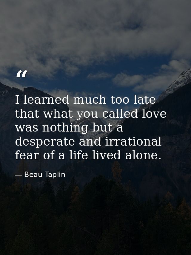 I learned much too late that what you called love was nothing but a desperate and irrational fear of a life lived alone. — Beau Taplin