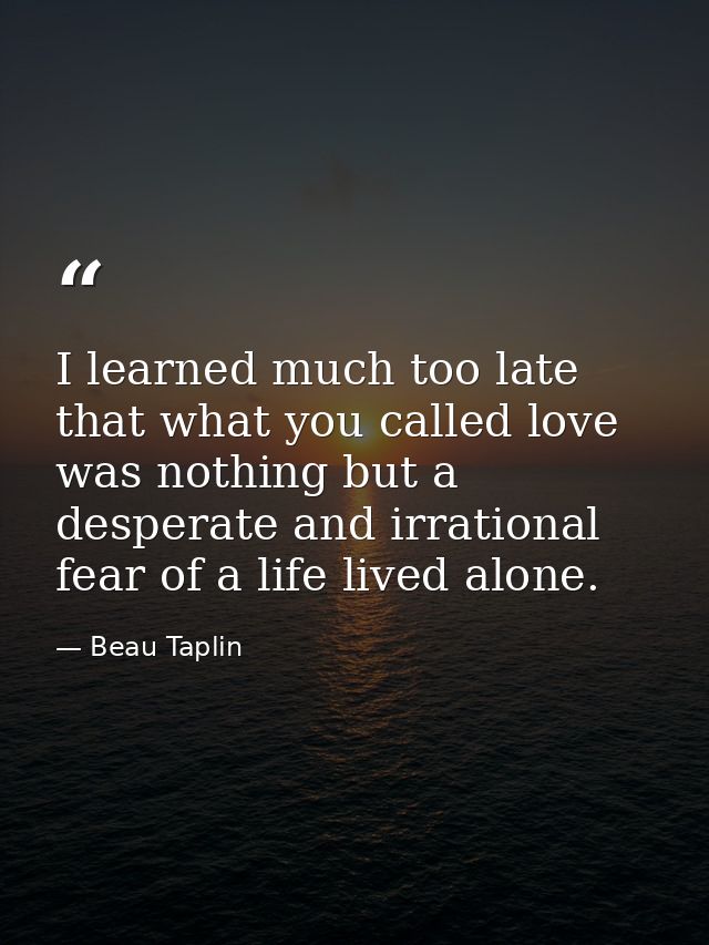 I learned much too late that what you called love was nothing but a desperate and irrational fear of a life lived alone. — Beau Taplin