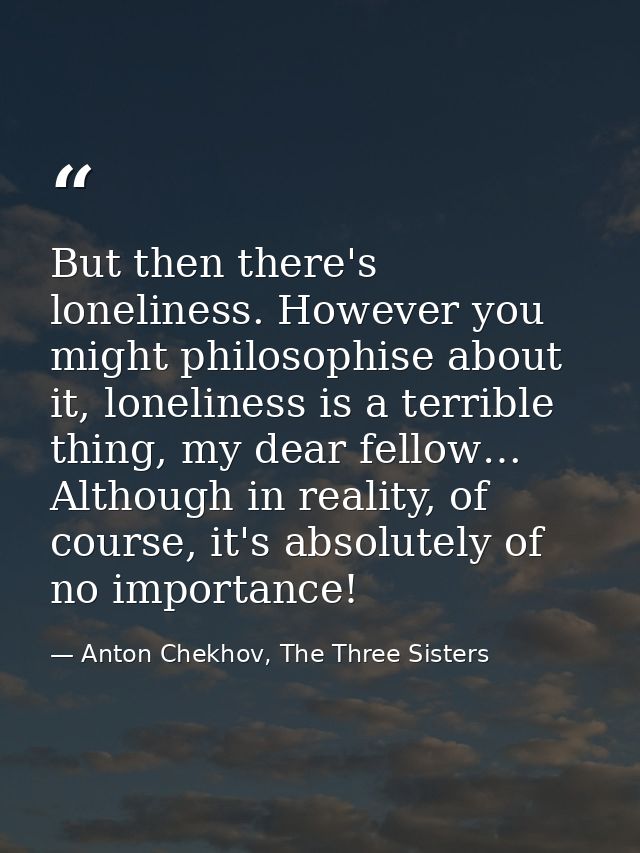 But then there's loneliness. However you might philosophise about it, loneliness is a terrible thing, my dear fellow… Al — Anton Chekhov, The Three Sisters