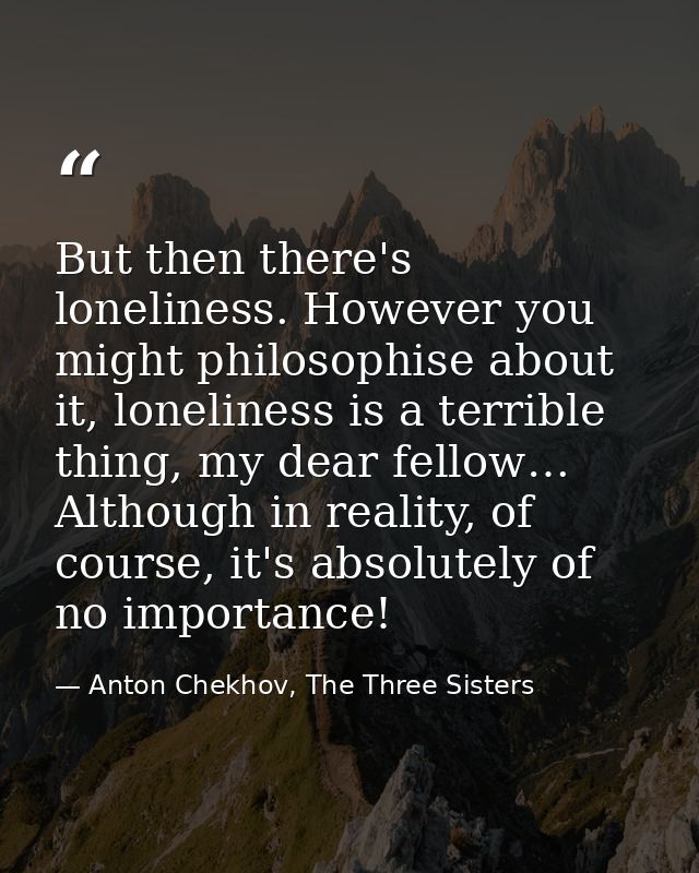 But then there's loneliness. However you might philosophise about it, loneliness is a terrible thing, my dear fellow… Al — Anton Chekhov, The Three Sisters