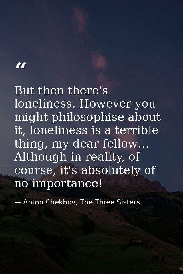 But then there's loneliness. However you might philosophise about it, loneliness is a terrible thing, my dear fellow… Al — Anton Chekhov, The Three Sisters