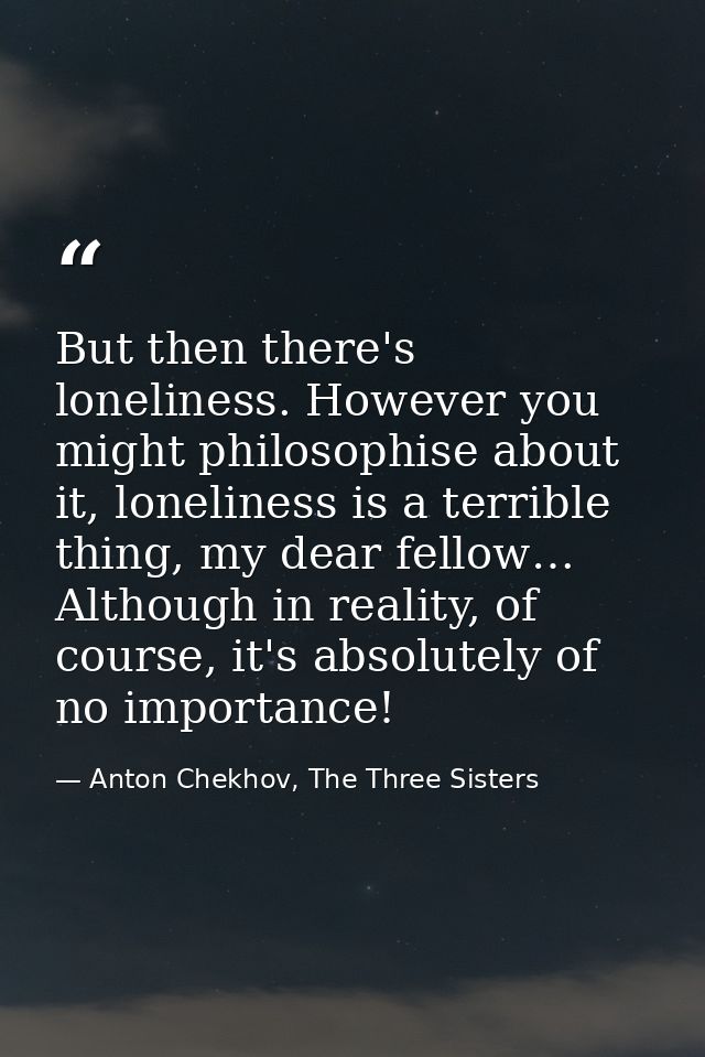 But then there's loneliness. However you might philosophise about it, loneliness is a terrible thing, my dear fellow… Al — Anton Chekhov, The Three Sisters