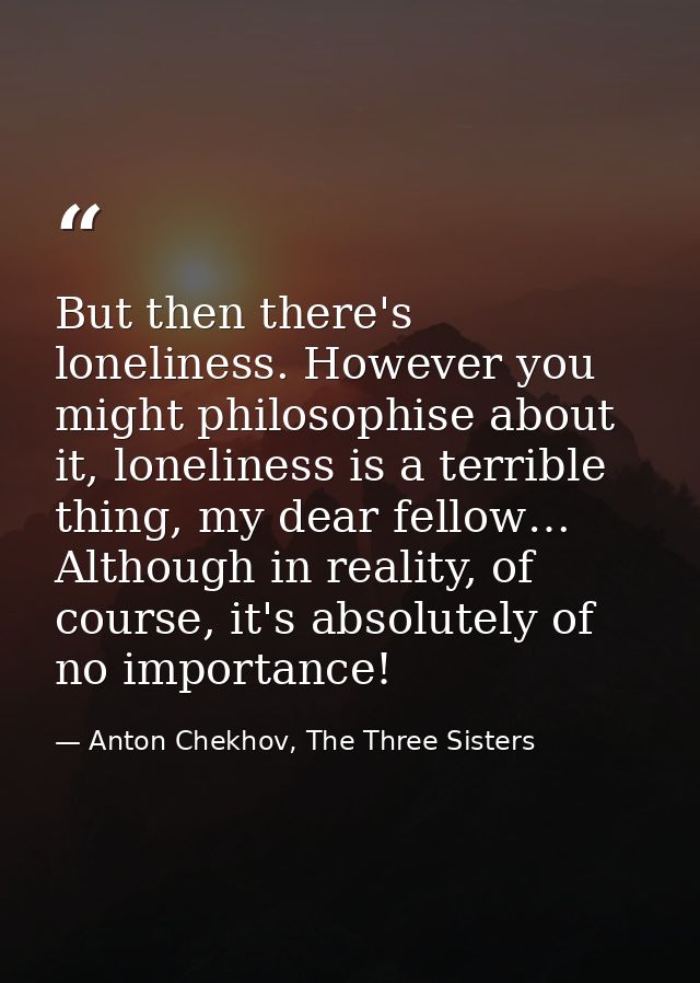 But then there's loneliness. However you might philosophise about it, loneliness is a terrible thing, my dear fellow… Al — Anton Chekhov, The Three Sisters