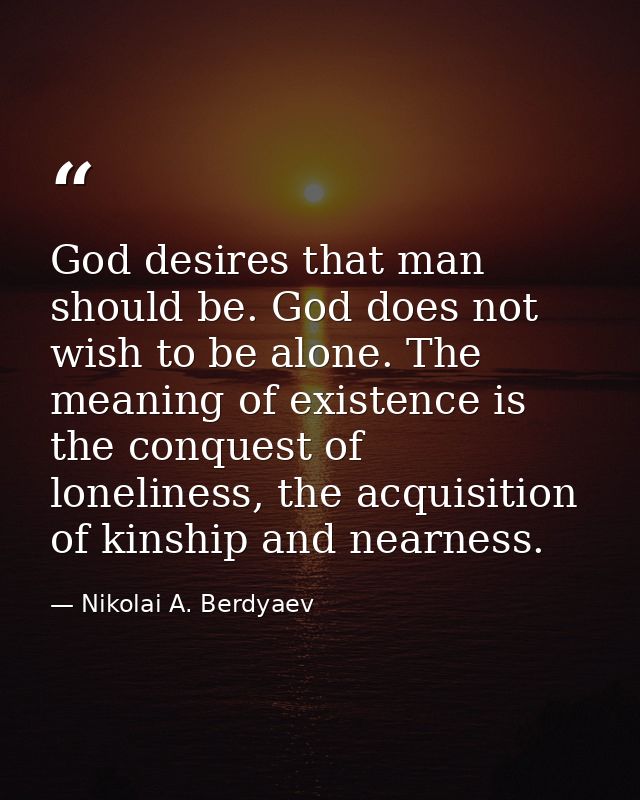 God desires that man should be. God does not wish to be alone. The meaning of existence is the conquest of loneliness, t — Nikolai A. Berdyaev