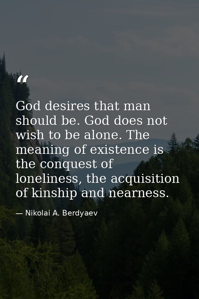God desires that man should be. God does not wish to be alone. The meaning of existence is the conquest of loneliness, t — Nikolai A. Berdyaev