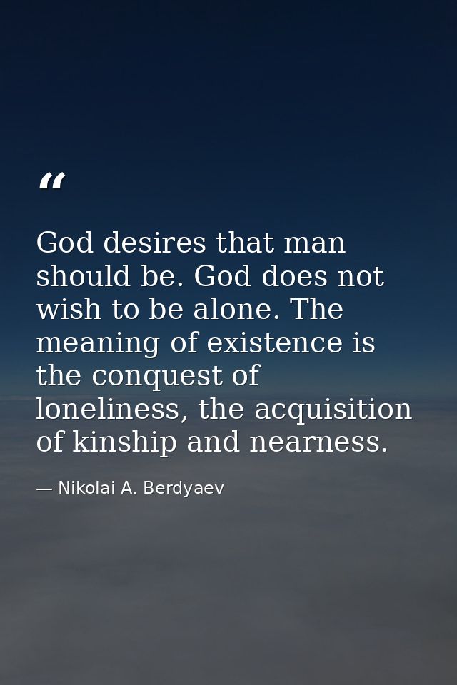 God desires that man should be. God does not wish to be alone. The meaning of existence is the conquest of loneliness, t — Nikolai A. Berdyaev
