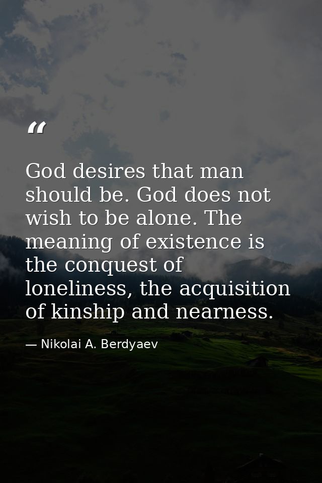 God desires that man should be. God does not wish to be alone. The meaning of existence is the conquest of loneliness, t — Nikolai A. Berdyaev