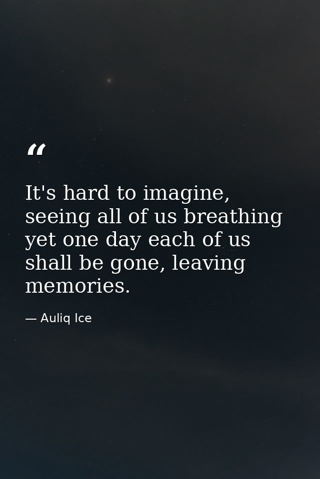 It's hard to imagine, seeing all of us breathing yet one day each of us shall be gone, leaving memories. — Auliq Ice