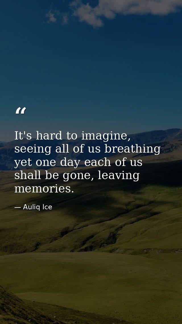 It's hard to imagine, seeing all of us breathing yet one day each of us shall be gone, leaving memories. — Auliq Ice
