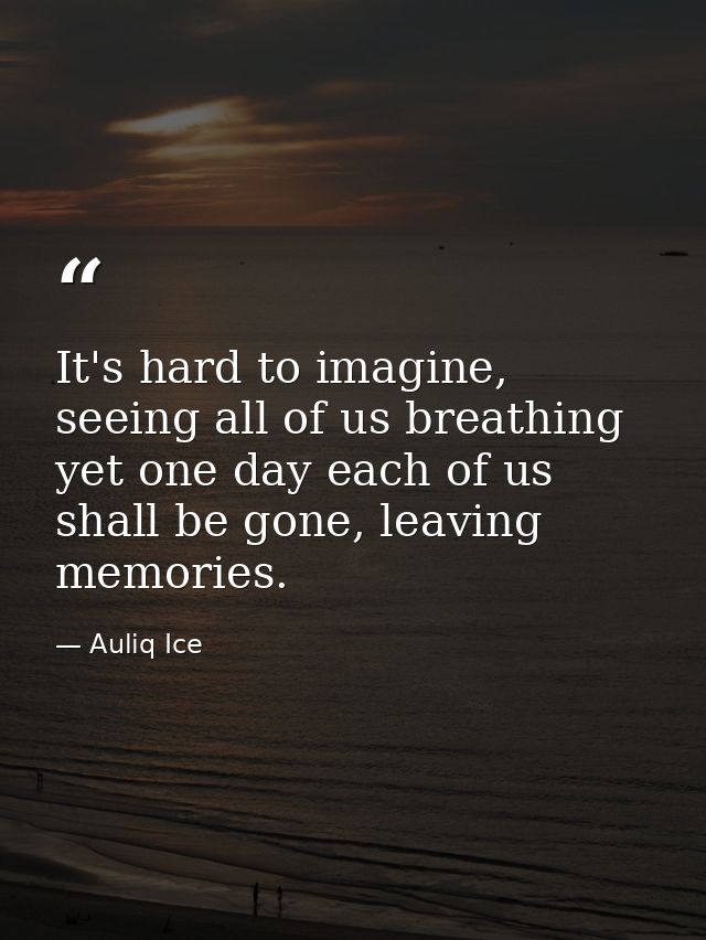 It's hard to imagine, seeing all of us breathing yet one day each of us shall be gone, leaving memories. — Auliq Ice