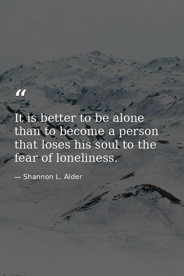 It is better to be alone than to become a person that loses his soul to the fear of loneliness. — Shannon L. Alder