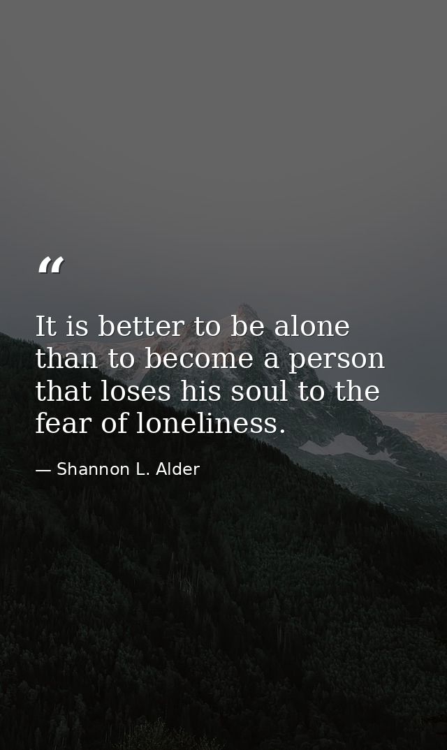 It is better to be alone than to become a person that loses his soul to the fear of loneliness. — Shannon L. Alder
