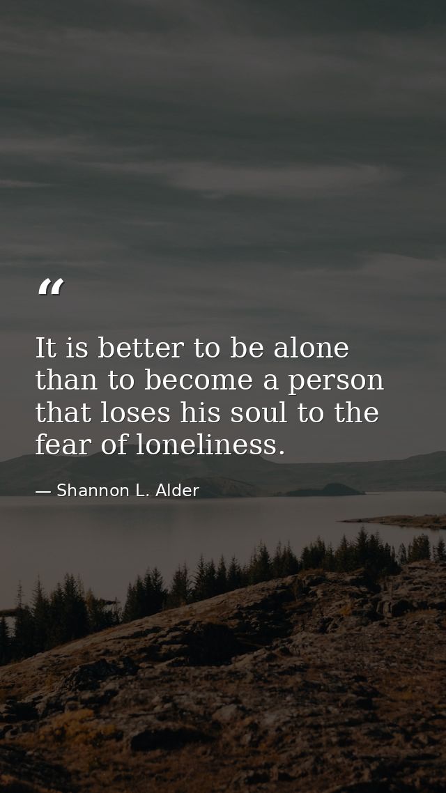 It is better to be alone than to become a person that loses his soul to the fear of loneliness. — Shannon L. Alder