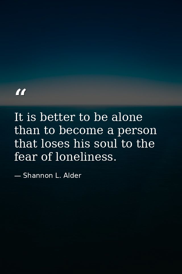 It is better to be alone than to become a person that loses his soul to the fear of loneliness. — Shannon L. Alder