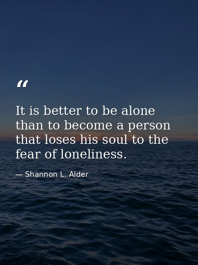 It is better to be alone than to become a person that loses his soul to the fear of loneliness. — Shannon L. Alder